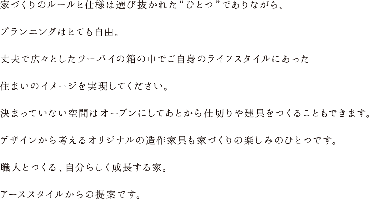 家づくりのルールと仕様は選び抜かれた“ひとつ”でありながら、プランニングはとても自由。丈夫で広々としたツーバイの箱の中でご自身のライフスタイルにあった住まいのイメージを実現してください。決まっていない空間はオープンにしてあとから仕切りや建具をつくることもできます。デザインから考えるオリジナルの造作家具も家づくりの楽しみのひとつです。職人とつくる、自分らしく成長する家。アーススタイルからの提案です。