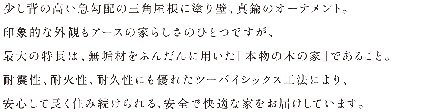 少し背の高い急勾配の三角屋根に塗り壁、真鍮のオーナメント。印象的な外観もアースの家らしさのひとつですが、最大の特長は、無垢材をふんだんに用いた「本物の木の家」であること。耐震性、耐火性、耐久性にも優れたツーバイシックス工法により、安心して長く住み続けられる、安全で快適な家をお届けしています。